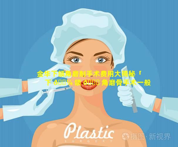 金华下颌角磨削手术费用大揭秘「下 🐼 颌 🐎 角磨骨手术一般要多少钱」